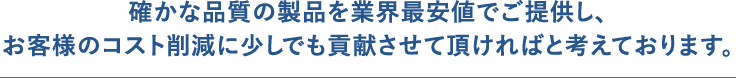 確かな品質の製品を業界最安値でご提供し、お客様のコスト削減に少しでも貢献させて頂ければと考えております。